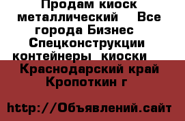 Продам киоск металлический  - Все города Бизнес » Спецконструкции, контейнеры, киоски   . Краснодарский край,Кропоткин г.